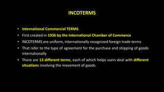 INCOTERMS
• International Commercial TERMS
• First created in 1936 by the International Chamber of Commerce
• INCOTERMS are uniform, internationally recognized foreign trade terms
• That refer to the type of agreement for the purchase and shipping of goods
internationally
• There are 13 different terms, each of which helps users deal with different
situations involving the movement of goods
 