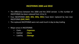 INCOTERMS 2000 and 2010
• The difference between the 2000 and the 2010 version is the number of
INCOTERMS has been reduced from 13 to 11
• Four INCOTERMS (DAF, DES, DEQ, DDU) have been replaced by two new
INCOTERMS (DAT, DAP)
• The replaced INCOTERMS were not used much in day to day trading
• Major areas in INCOTERMS
• Costs : Expenses
• Control : Owns
• Liability : Damage
 