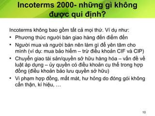 Incoterms 2000- những gì không
được qui định?
Incoterms không bao gồm tất cả mọi thứ. Ví dụ như:
• Phương thức người bán giao hàng đến điểm đến
• Người mua và người bán nên làm gì để yên tâm cho
mình (ví dụ: mua bảo hiểm – trừ điều khoản CIF và CIP)
• Chuyển giao tài sản/quyền sở hữu hàng hóa – vấn đề về
luật áp dụng – ủy quyền có điều khoản cụ thể trong hợp
đồng (điều khoản bảo lưu quyền sở hữu)
• Vi phạm hợp đồng, mất mát, hư hỏng do đóng gói không
cẩn thận, kí hiệu, …

10

 
