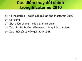 Các điểm thay đổi chính
trong Incoterms 2010
a)
b)
c)
d)
e)

11 Incoterms – gọi là các qui tắc của Incoterms 2010
Nội dung
Giới thiệu chung – các giải thích chính
Các ghi chú hướng dẫn trước mỗi qui tắc Incoterm
Cập nhật tất cả các qui tắc A và B

14

 