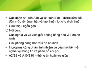 • Các đoạn A1 đến A10 và B1 đến B10 – được sửa đổi
đến mức rõ ràng nhất và tạo thuận lợi cho dịch thuật
• Giới thiệu ngắn gọn
b) Nội dung
- Các nghĩa vụ về việc giải phóng hàng hóa vì lí do an
ninh
- Giải phóng hàng hóa vì lí do an ninh
- Incoterms cũng phản ánh nhiệm vụ của mỗi bên về
nghĩa vụ thông tin và phân bổ chi phí
- A2/B2 và A10/B10 – thông tin hoặc trợ giúp

15

 