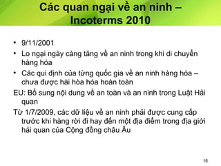 Các quan ngại về an ninh –
Incoterms 2010
• 9/11/2001
• Lo ngại ngày càng tăng về an ninh trong khi di chuyển
hàng hóa
• Các qui định của từng quốc gia về an ninh hàng hóa –
chưa được hài hòa hóa hoàn toàn
EU: Bổ sung nội dung về an toàn và an ninh trong Luật Hải
quan
Từ 1/7/2009, các dữ liệu về an ninh phải được cung cấp
trước khi hàng rời đi hay đến một địa điểm trong địa giới
hải quan của Cộng đồng châu Âu

16

 
