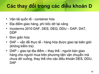 Các thay đổi trong các điều khoản D
• Vận tải quốc tế - container hóa
• Địa điểm giao hàng, phí bốc dỡ tại cảng
• Incoterms 2010 DAF, DES, DEQ, DDU – DAP, DAT,
DDP
• Đơn giản hóa
• DAF – vấn đề thực tế - hàng hóa được giao tại biên giới
(không kiểm tra)
• DAP – giao tại địa điểm – thay thế - người bán giao
hàng cho người mua trên phương tiện vận chuyển mà
chưa dỡ xuống, thay thế cho các điều khoản DES, DDU,
DAF
18

 