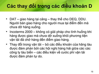 Các thay đổi trong các điều khoản D
• DAT – giao hàng tại cảng – thay thế cho DEQ, DDU.
Người bán giao hàng cho người mua tại điểm đến mà
chưa dỡ hàng xuống.
• Incoterms 2000 – không có giải pháp cho tình huống khi
hàng được giao mà chưa dỡ xuống khỏi phương tiện
vận tải đã chở hàng đến điểm giao hàng.
• Thay đổi trong vận tải – bỏ các điều khoản của hãng tàu
được đàm phán bởi các hội nghị hàng hải giữa các các
công ty tàu biển – các điều kiện về cước phí vận tải
được đàm phán tự do.

19

 