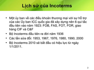 Lịch sử của Incoterms
• Một ủy ban về các điều khoản thương mại với sự hỗ trợ
của các Ủy ban ICC quốc gia đã xây dựng nên 6 qui tắc
đầu tiên vào năm 1923: FOB, FAS, FOT, FOR, giao
hàng CIF và C&F
• Bộ Incoterms đầu tiên ra đời năm 1936
• Các lần sửa đổi: 1953, 1967, 1976, 1980, 1990, 2000
• Bộ Incoterms 2010 sẽ bắt đầu có hiệu lực từ ngày
1/1/2011.

2

 
