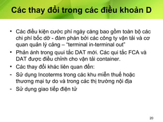 Các thay đổi trong các điều khoản D
• Các điều kiện cước phí ngày càng bao gồm toàn bộ các
•
•
-

chi phí bốc dỡ - đàm phán bởi các công ty vận tải và cơ
quan quản lý cảng – “terminal in-terminal out”
Phản ánh trong quui tắc DAT mới. Các qui tắc FCA và
DAT được điều chỉnh cho vận tải container.
Các thay đổi khác liên quan đến:
Sử dụng Incoterms trong các khu miễn thuế hoặc
thương mại tự do và trong các thị trường nội địa
Sử dụng giao tiếp điện tử

20

 