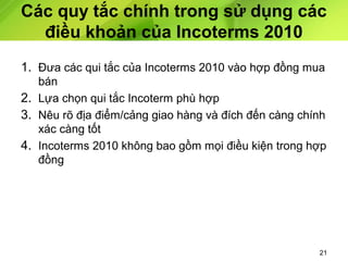 Các quy tắc chính trong sử dụng các
điều khoản của Incoterms 2010
1. Đưa các qui tắc của Incoterms 2010 vào hợp đồng mua
bán
2. Lựa chọn qui tắc Incoterm phù hợp
3. Nêu rõ địa điểm/cảng giao hàng và đích đến càng chính
xác càng tốt
4. Incoterms 2010 không bao gồm mọi điều kiện trong hợp
đồng

21

 