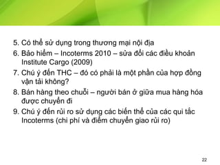 5. Có thể sử dụng trong thương mại nội địa
6. Bảo hiểm – Incoterms 2010 – sửa đổi các điều khoản
Institute Cargo (2009)
7. Chú ý đến THC – đó có phải là một phần của hợp đồng
vận tải không?
8. Bán hàng theo chuỗi – người bán ở giữa mua hàng hóa
được chuyển đi
9. Chú ý đến rủi ro sử dụng các biến thể của các qui tắc
Incoterms (chi phí và điểm chuyển giao rủi ro)

22

 