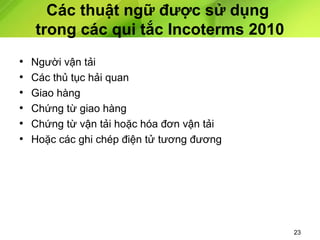 Các thuật ngữ được sử dụng
trong các qui tắc Incoterms 2010
•
•
•
•
•
•

Người vận tải
Các thủ tục hải quan
Giao hàng
Chứng từ giao hàng
Chứng từ vận tải hoặc hóa đơn vận tải
Hoặc các ghi chép điện tử tương đương

23

 