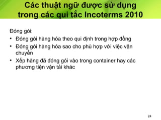 Các thuật ngữ được sử dụng
trong các qui tắc Incoterms 2010
Đóng gói:
• Đóng gói hàng hóa theo qui định trong hợp đồng
• Đóng gói hàng hóa sao cho phù hợp với việc vận
chuyển
• Xếp hàng đã đóng gói vào trong container hay các
phương tiện vận tải khác

24

 