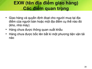EXW (tên địa điểm giao hàng)
Các điểm quan trọng
• Giao hàng và quyền định đoạt cho người mua tại địa
điểm của người bán hoặc một địa điểm cụ thể nào đó
(kho, nhà máy)
• Hàng chưa được thông quan xuất khẩu
• Hàng chưa được bốc lên bất kì một phương tiện vận tải
nào

28

 