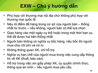 EXW – Chú ý hướng dẫn
• Phù hợp với thương mại nội địa chứ không phù hợp với
•
•
•
•
•
•

thương mại quốc tế
Nêu rõ điểm để hàng trong cơ sở của người bán – thống
nhất từ trước – nếu không, người bán có thể lựa chọn
Giao hàng vào một ngày cụ thể hoặc trong một thời hạn cụ
thể đã được hai bên thống nhất
Người bán không có nghĩa vụ bốc hàng, nếu bốc thì người
mua chịu chi phí và rủi ro
Không thông quan XK, chỉ hỗ trợ
Nghĩa vụ hạn chế của người mua trong việc cung cấp thông
tin về XK (thuế, báo cáo)
Hỗ trợ trong việc xin giấy phép XK, ủy quyền chính thức,
thông qua an ninh – nếu người mua yêu cầu
29

 