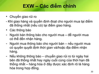 EXW – Các điểm chính
• Chuyển giao rủi ro
- Khi giao hàng và quyền định đoạt cho người mua tại điểm
đã thống nhất (nếu có) tại điểm giao hàng.
• Các thông báo
- Người bán thông báo cho người mua – để người mua
có thể đến nhận hàng.
- Người mua thông báo cho người bán – nếu người mua
có quyền quyết định thời gian và/hoặc địa điểm nhận
hàng.
- Nếu không thông báo – chuyển giao rủi ro từ ngày hai
bên đã thống nhất hay ngày cuối cùng của thời hạn đã
thống nhất – hàng hóa ở đây được xác định rõ là hàng
hóa trong hợp đồng.
30

 