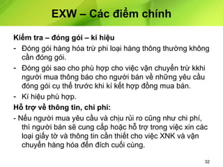 EXW – Các điểm chính
Kiểm tra – đóng gói – kí hiệu
- Đóng gói hàng hóa trừ phi loại hàng thông thường không
cần đóng gói.
- Đóng gói sao cho phù hợp cho việc vận chuyển trừ kkhi
người mua thông báo cho người bán về những yêu cầu
đóng gói cụ thể trước khi kí kết hợp đồng mua bán.
- Kí hiệu phù hợp.
Hỗ trợ về thông tin, chi phí:
- Nếu người mua yêu cầu và chịu rủi ro cũng như chi phí,
thì người bán sẽ cung cấp hoặc hỗ trợ trong việc xin các
loại giấy tờ và thông tin cần thiết cho việc XNK và vận
chuyển hàng hóa đến đích cuối cùng.
32

 