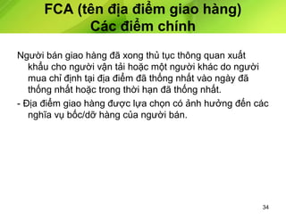 FCA (tên địa điểm giao hàng)
Các điểm chính
Người bán giao hàng đã xong thủ tục thông quan xuất
khẩu cho người vận tải hoặc một người khác do người
mua chỉ định tại địa điểm đã thống nhất vào ngày đã
thống nhất hoặc trong thời hạn đã thống nhất.
- Địa điểm giao hàng được lựa chọn có ảnh hưởng đến các
nghĩa vụ bốc/dỡ hàng của người bán.

34

 