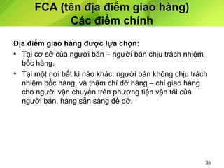 FCA (tên địa điểm giao hàng)
Các điểm chính
Địa điểm giao hàng được lựa chọn:
• Tại cơ sở của người bán – người bán chịu trách nhiệm
bốc hàng.
• Tại một nơi bất kì nào khác: người bán không chịu trách
nhiệm bốc hàng, và thậm chí dỡ hàng – chỉ giao hàng
cho người vận chuyển trên phương tiện vận tải của
người bán, hàng sẵn sàng để dỡ.

35

 