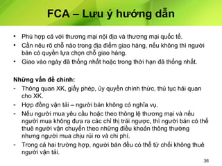 FCA – Lưu ý hướng dẫn
• Phù hợp cả với thương mại nội địa và thương mại quốc tế.
• Cần nêu rõ chỗ nào trong địa điểm giao hàng, nếu không thì người
bán có quyền lựa chọn chỗ giao hàng.
• Giao vào ngày đã thống nhất hoặc trong thời hạn đã thống nhất.
Những vấn đề chính:
- Thông quan XK, giấy phép, ủy quyền chính thức, thủ tục hải quan
cho XK.
- Hợp đồng vận tải – người bán không có nghĩa vụ.
- Nếu người mua yêu cầu hoặc theo thông lệ thương mại và nếu
người mua không đưa ra các chỉ thị trái ngược, thì người bán có thể
thuê người vận chuyển theo những điều khoản thông thường
nhưng người mua chịu rủi ro và chi phí.
- Trong cả hai trường hợp, người bán đều có thể từ chối không thuê
người vận tải.
36

 