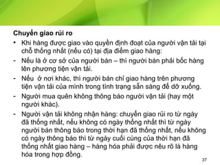 Chuyển giao rủi ro
• Khi hàng được giao vào quyền định đoạt của người vận tải tại
chỗ thống nhất (nếu có) tại địa điểm giao hàng:
- Nếu là ở cơ sở của người bán – thì người bán phải bốc hàng
lên phương tiện vận tải.
- Nếu ở nơi khác, thì người bán chỉ giao hàng trên phương
tiện vận tải của mình trong tình trạng sẵn sàng để dỡ xuống.
- Người mua quên không thông báo người vận tải (hay một
người khác).
- Người vận tải không nhận hàng: chuyển giao rủi ro từ ngày
đã thống nhất, nếu không có ngày thống nhất thì từ ngày
người bán thông báo trong thời hạn đã thống nhất, nếu không
có ngày thông báo thì từ ngày cuối cùng của thời hạn đã
thống nhất giao hàng – hàng hóa phải được nêu rõ là hàng
hóa trong hợp đồng.

37

 