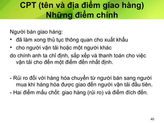 CPT (tên và địa điểm giao hàng)
Những điểm chính
Người bán giao hàng:
• đã làm xong thủ tục thông quan cho xuất khẩu
• cho người vận tải hoặc một người khác
do chính anh ta chỉ định, sắp xếp và thanh toán cho việc
vận tải cho đến một điểm đến nhất định.
- Rủi ro đối với hàng hóa chuyển từ người bán sang người
mua khi hàng hóa được giao đến người vận tải đầu tiên.
- Hai điểm mấu chốt: giao hàng (rủi ro) và điểm đích đến.

40

 