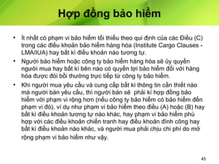Hợp đồng bảo hiểm
• Ít nhất có phạm vi bảo hiểm tối thiểu theo qui định của các Điều (C)
trong các điều khoản bảo hiểm hàng hóa (Institute Cargo Clauses LMA/IUA) hay bất kì điều khoản nào tương tự.
• Người bảo hiểm hoặc công ty bảo hiểm hàng hóa sẽ ủy quyền
người mua hay bất kì bên nào có quyền lợi bảo hiểm đối với hàng
hóa được đòi bồi thường trực tiếp từ công ty bảo hiểm.
• Khi người mua yêu cầu và cung cấp bất kì thông tin cần thiết nào
mà người bán yêu cầu, thì người bán sẽ phải kí hợp đồng bảo
hiểm với phạm vi rộng hơn (nếu công ty bảo hiểm có bảo hiểm đến
phạm vi đó), ví dụ như phạm vi bảo hiểm theo điều (A) hoặc (B) hay
bất kì điều khoản tương tự nào khác, hay phạm vi bảo hiểm phù
hợp với các điều khoản chiến tranh hay điều khoản đình công hay
bất kì điều khoản nào khác, và người mua phải chịu chi phí do mở
rộng phạm vi bảo hiểm như vậy.

45

 