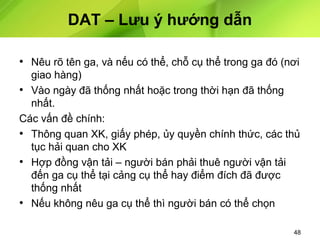 DAT – Lưu ý hướng dẫn
• Nêu rõ tên ga, và nếu có thể, chỗ cụ thể trong ga đó (nơi
giao hàng)
• Vào ngày đã thống nhất hoặc trong thời hạn đã thống
nhất.
Các vấn đề chính:
• Thông quan XK, giấy phép, ủy quyền chính thức, các thủ
tục hải quan cho XK
• Hợp đồng vận tải – người bán phải thuê người vận tải
đến ga cụ thể tại cảng cụ thể hay điểm đích đã được
thống nhất
• Nếu không nêu ga cụ thể thì người bán có thể chọn
48

 