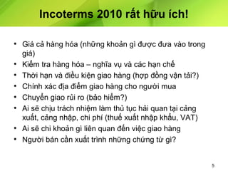 Incoterms 2010 rất hữu ích!
• Giá cả hàng hóa (những khoản gì được đưa vào trong
•
•
•
•
•
•
•

giá)
Kiểm tra hàng hóa – nghĩa vụ và các hạn chế
Thời hạn và điều kiện giao hàng (hợp đồng vận tải?)
Chính xác địa điểm giao hàng cho người mua
Chuyển giao rủi ro (bảo hiểm?)
Ai sẽ chịu trách nhiệm làm thủ tục hải quan tại cảng
xuất, cảng nhập, chi phí (thuế xuất nhập khẩu, VAT)
Ai sẽ chi khoản gì liên quan đến việc giao hàng
Người bán cần xuất trình những chứng từ gì?

5

 