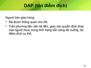 DAP (tên điểm đích)
Người bán giao hàng:
• Đã được thông quan cho XK.
• Trên phương tiện vận tải đến, giao vào quyền định đoạt
của người mua, trong tình trạng sẵn sàng dỡ xuống, tại
điểm đích cụ thể.

50

 