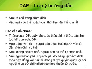 DAP – Lưu ý hướng dẫn
• Nêu rõ chỗ trong điểm đích
• Vào ngày cụ thể hoặc trong thời hạn đã thống nhất
Các vấn đề chính:
• Thông quan XK, giấy phép, ủy thác chính thức, các thủ
tục hải quan cho XK.
• Hợp đồng vận tải – người bán phải thuê người vận tải
đến điểm đích cụ thể.
• Nếu không nêu rõ chỗ, người bán có thể tự chọn chỗ.
• Nếu người bán phải chịu chi phí dỡ hàng tại điểm đích
theo hợp đồng vận tải thì không được quyền quay lại đòi
người mua trừ phi hai bên có thỏa thuận từ trước.
51

 