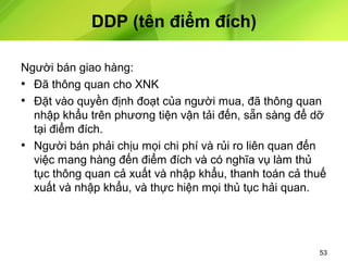 DDP (tên điểm đích)
Người bán giao hàng:
• Đã thông quan cho XNK
• Đặt vào quyền định đoạt của người mua, đã thông quan
nhập khẩu trên phương tiện vận tải đến, sẵn sàng để dỡ
tại điểm đích.
• Người bán phải chịu mọi chi phí và rủi ro liên quan đến
việc mang hàng đến điểm đích và có nghĩa vụ làm thủ
tục thông quan cả xuất và nhập khẩu, thanh toán cả thuế
xuất và nhập khẩu, và thực hiện mọi thủ tục hải quan.

53

 