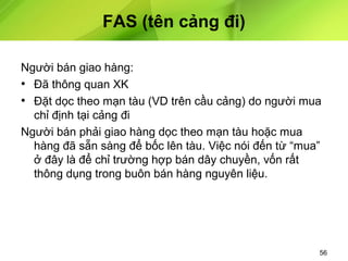 FAS (tên cảng đi)
Người bán giao hàng:
• Đã thông quan XK
• Đặt dọc theo mạn tàu (VD trên cầu cảng) do người mua
chỉ định tại cảng đi
Người bán phải giao hàng dọc theo mạn tàu hoặc mua
hàng đã sẵn sàng để bốc lên tàu. Việc nói đến từ “mua”
ở đây là để chỉ trường hợp bán dây chuyền, vốn rất
thông dụng trong buôn bán hàng nguyên liệu.

56

 