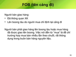 FOB (tên cảng đi)
Người bán giao hàng:
• Đã thông quan XK
• Lên boong tàu do người mua chỉ định tại cảng đi
Người bán phải giao hàng lên boong tàu hoặc mua hàng
đã được giao lên boong. Việc nói đến từ “mua” là để chỉ
trường hợp mua bán nhiều lần theo chuỗi, rất thông
dụng trong buôn bán hàng nguyên liệu.

59

 
