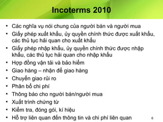 Incoterms 2010
• Các nghĩa vụ nói chung của người bán và người mua
• Giấy phép xuất khẩu, ủy quyền chính thức được xuất khẩu,
•
•
•
•
•
•
•
•
•

các thủ tục hải quan cho xuất khẩu
Giấy phép nhập khẩu, ủy quyền chính thức được nhập
khẩu, các thủ tục hải quan cho nhập khẩu
Hợp đồng vận tải và bảo hiểm
Giao hàng – nhận để giao hàng
Chuyển giao rủi ro
Phân bổ chi phí
Thông báo cho người bán/người mua
Xuất trình chứng từ
Kiểm tra, đóng gói, kí hiệu
Hỗ trợ liên quan đến thông tin và chi phí liên quan

6

 
