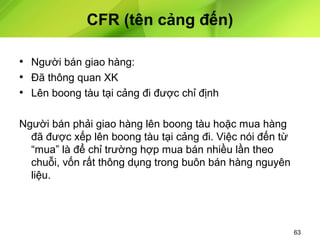 CFR (tên cảng đến)
• Người bán giao hàng:
• Đã thông quan XK
• Lên boong tàu tại cảng đi được chỉ định
Người bán phải giao hàng lên boong tàu hoặc mua hàng
đã được xếp lên boong tàu tại cảng đi. Việc nói đến từ
“mua” là để chỉ trường hợp mua bán nhiều lần theo
chuỗi, vốn rất thông dụng trong buôn bán hàng nguyên
liệu.

63

 