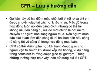 CFR – Lưu ý hướng dẫn
• Qui tắc này có hai điểm mấu chốt bởi vì rủi ro và chi phí
được chuyển giao tại các nơi khác nhau. Mặc dù trong
hợp đồng luôn nói đến cảng đích, nhưng có thể lại
không nêu tên cảng đi, mà đó mới chính là nơi rủi ro
chuyển từ người bán sang người mua. Nếu người mua
đặc biệt quan tâm đến cảng đi thì hai bên nên nêu càng
rõ càng tốt về cảng đi trong hợp đồng mua bán.
• CFR có thể không phù hợp khi hàng được giao cho
người vận tải trước khi được xếp lên boong, ví dụ hàng
trong container thường được giao tại ga/trạm. Trong
những trường hợp như vậy, nên sử dụng qui tắc CPT.

64

 