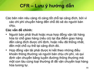 CFR – Lưu ý hướng dẫn
Các bên nên nêu càng rõ càng tốt chỗ tại cảng đích, bởi vì
các chi phí chuyển hàng đến chỗ đó sẽ do người bán
chịu.
Các vấn đề chính:
• Người bán phải thuê hoặc mua hợp đồng vận tải hàng
hóa từ chỗ giao hàng (nếu có) tại địa điểm giao hàng
đến cảng đích được chỉ định, hoặc nếu đã thống nhất,
đến một chỗ cụ thể tại cảng đích đó.
• Hợp đồng vận tải phải được kí kết theo những điều
khoản thông thường và người bán chịu chi phí, và qui
định vận chuyển bằng tuyến đường thông thường mà
một con tàu cùng loại thường đi để vận chuyển loại hàng
hóa tương tự.

65

 