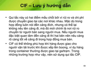 CIF – Lưu ý hướng dẫn
• Qui tắc này có hai điểm mấu chốt bởi vì rủi ro và chi phí
được chuyển giao tại các nơi khác nhau. Mặc dù trong
hợp đồng luôn nói đến cảng đích, nhưng có thể lại
không nêu tên cảng đi, mà đó mới chính là nơi rủi ro
chuyển từ người bán sang người mua. Nếu người mua
đặc biệt quan tâm đến cảng đi thì hai bên nên nêu càng
rõ càng tốt về cảng đi trong hợp đồng mua bán.
• CIF có thể không phù hợp khi hàng được giao cho
người vận tải trước khi được xếp lên boong, ví dụ hàng
trong container thường được giao tại ga/trạm. Trong
những trường hợp như vậy, nên sử dụng qui tắc CIP.

68

 