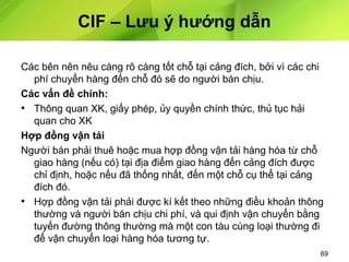 CIF – Lưu ý hướng dẫn
Các bên nên nêu càng rõ càng tốt chỗ tại cảng đích, bởi vì các chi
phí chuyển hàng đến chỗ đó sẽ do người bán chịu.
Các vấn đề chính:
• Thông quan XK, giấy phép, ủy quyền chính thức, thủ tục hải
quan cho XK
Hợp đồng vận tải
Người bán phải thuê hoặc mua hợp đồng vận tải hàng hóa từ chỗ
giao hàng (nếu có) tại địa điểm giao hàng đến cảng đích được
chỉ định, hoặc nếu đã thống nhất, đến một chỗ cụ thể tại cảng
đích đó.
• Hợp đồng vận tải phải được kí kết theo những điều khoản thông
thường và người bán chịu chi phí, và qui định vận chuyển bằng
tuyến đường thông thường mà một con tàu cùng loại thường đi
để vận chuyển loại hàng hóa tương tự.
69

 