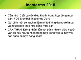 Incoterms 2010
• Cần nêu rõ tất cả các điều khoản trong hợp đồng mua
bán: FOB Mumbai, Incoterms 2010
• Qui định một số trách nhiệm nhất định giữa người mua
và người bán theo hợp đồng mua bán
• CẨN THẬN: Đừng nhầm lẫn với trách nhiệm giữa người
vận tải hay người nhận trong hợp đồng vận tải hay với
các quan hệ hợp đồng khác!

8

 