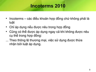 Incoterms 2010
• Incoterms – các điều khoản hợp đồng chứ không phải là
luật
• Chỉ áp dụng nếu được nêu trong hợp đồng
• Cũng có thể được áp dụng ngay cả khi không được nêu
cụ thể trong hợp đồng:
... Theo thông lệ thương mại, việc sử dụng được thừa
nhận bởi luật áp dụng.

9

 