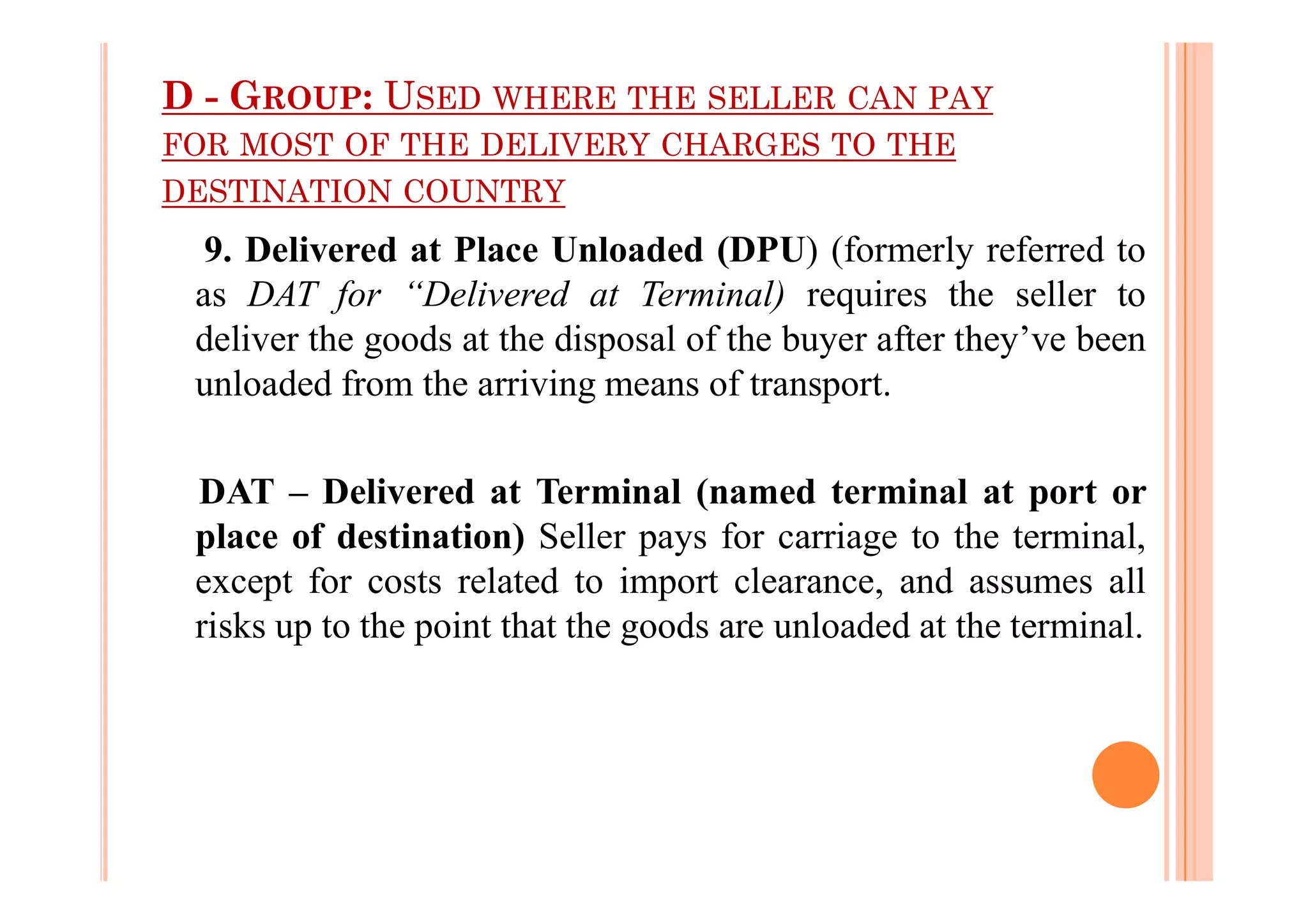 D - GROUP: USED WHERE THE SELLER CAN PAY
FOR MOST OF THE DELIVERY CHARGES TO THE
DESTINATION COUNTRY
9. Delivered at Place Unloaded (DPU) (formerly referred to
as DAT for “Delivered at Terminal) requires the seller to
deliver the goods at the disposal of the buyer after they’ve been
unloaded from the arriving means of transport.
DAT – Delivered at Terminal (named terminal at port or
place of destination) Seller pays for carriage to the terminal,
except for costs related to import clearance, and assumes all
risks up to the point that the goods are unloaded at the terminal.
 