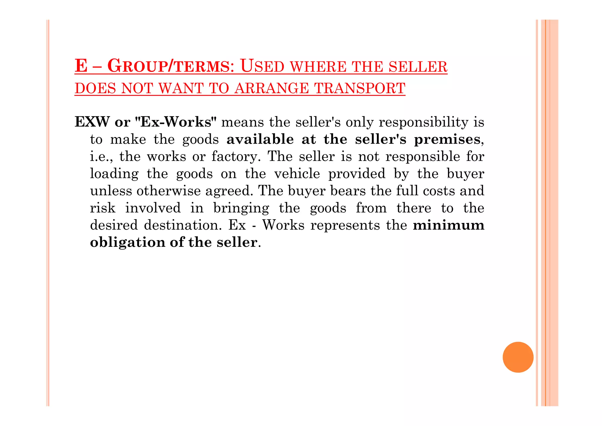 E – GROUP/TERMS: USED WHERE THE SELLER
DOES NOT WANT TO ARRANGE TRANSPORT
EXW or "Ex-Works" means the seller's only responsibility is
to make the goods available at the seller's premises,
i.e., the works or factory. The seller is not responsible for
loading the goods on the vehicle provided by the buyer
unless otherwise agreed. The buyer bears the full costs and
risk involved in bringing the goods from there to the
risk involved in bringing the goods from there to the
desired destination. Ex - Works represents the minimum
obligation of the seller.
 