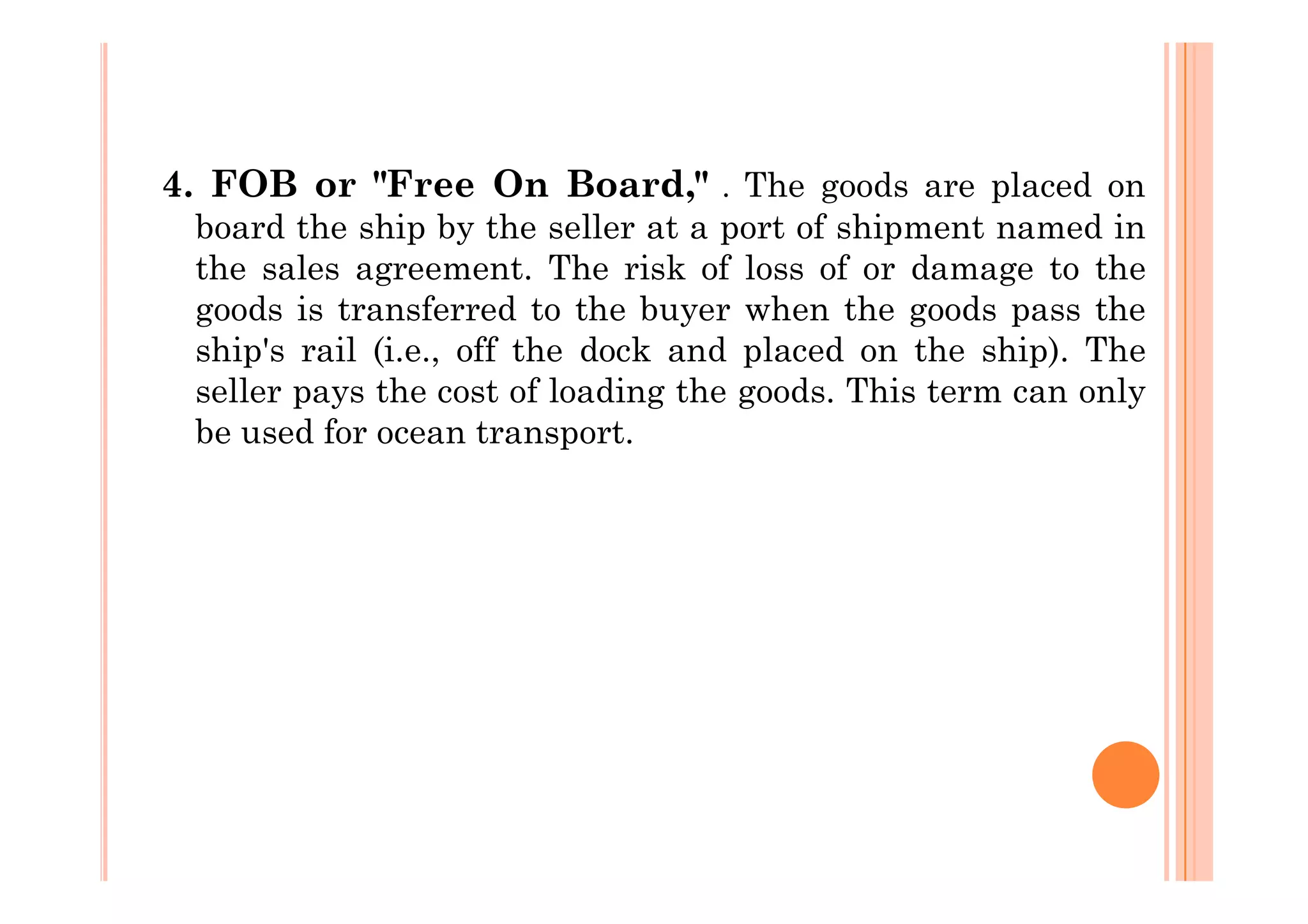 4. FOB or "Free On Board," . The goods are placed on
board the ship by the seller at a port of shipment named in
the sales agreement. The risk of loss of or damage to the
goods is transferred to the buyer when the goods pass the
ship's rail (i.e., off the dock and placed on the ship). The
seller pays the cost of loading the goods. This term can only
be used for ocean transport.
 