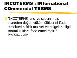INCOTERMS : INternational
COmmercial TERMS
“INCOTERMS alıcı ve satıcının dış
ticaretten doğan yükümlülüklerini ifade
etmektedir. Risk maliyet ve belgelerle ilgili
sorumlulukları ifade etmektedir.”
UNCTAD, 1990
 