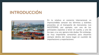 INTRODUCCIÓN
En lo relativo al comercio internacional, es
imprescindible conocer los términos y trámites
presentes en el transporte de mercancías. Los
INCOTERMS, por ejemplo, son uno de los
principales aspectos a tener en cuenta, y uno de
los que, a su vez, genera más dudas. Sin embargo,
es muy importante conocerlos para situarnos
siempre dentro del marco legal en cuestión de
importaciones y exportaciones.
 
