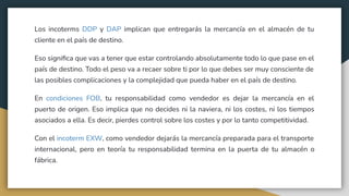 Los incoterms DDP y DAP implican que entregarás la mercancía en el almacén de tu
cliente en el país de destino.
Eso signiﬁca que vas a tener que estar controlando absolutamente todo lo que pase en el
país de destino. Todo el peso va a recaer sobre ti por lo que debes ser muy consciente de
las posibles complicaciones y la complejidad que pueda haber en el país de destino.
En condiciones FOB, tu responsabilidad como vendedor es dejar la mercancía en el
puerto de origen. Eso implica que no decides ni la naviera, ni los costes, ni los tiempos
asociados a ella. Es decir, pierdes control sobre los costes y por lo tanto competitividad.
Con el incoterm EXW, como vendedor dejarás la mercancía preparada para el transporte
internacional, pero en teoría tu responsabilidad termina en la puerta de tu almacén o
fábrica.
 
