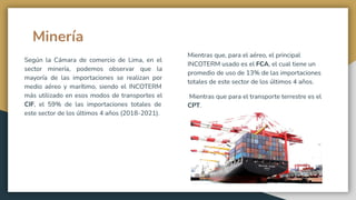 Minería
Según la Cámara de comercio de Lima, en el
sector minería, podemos observar que la
mayoría de las importaciones se realizan por
medio aéreo y marítimo, siendo el INCOTERM
más utilizado en esos modos de transportes el
CIF, el 59% de las importaciones totales de
este sector de los últimos 4 años (2018-2021).
Mientras que, para el aéreo, el principal
INCOTERM usado es el FCA, el cual tiene un
promedio de uso de 13% de las importaciones
totales de este sector de los últimos 4 años.
Mientras que para el transporte terrestre es el
CPT.
 