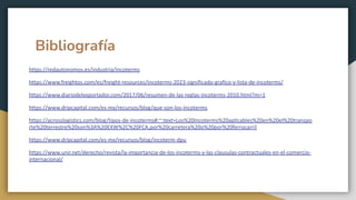 Bibliografía
https://redautonomos.es/industria/incoterms
https://www.freightos.com/es/freight-resources/incoterms-2023-significado-grafico-y-lista-de-incoterms/
https://www.diariodelexportador.com/2017/06/resumen-de-las-reglas-incoterms-2010.html?m=1
https://www.dripcapital.com/es-mx/recursos/blog/que-son-los-incoterms
https://acrosslogistics.com/blog/tipos-de-incoterms#:~:text=Los%20Incoterms%20aplicables%20en%20el%20transpo
rte%20terrestre%20son%3A%20EXW%2C%20FCA,por%20carretera%20o%20por%20ferrocarril
https://www.dripcapital.com/es-mx/recursos/blog/incoterm-dpu
https://www.unir.net/derecho/revista/la-importancia-de-los-incoterms-y-las-clausulas-contractuales-en-el-comercio-
internacional/
 
