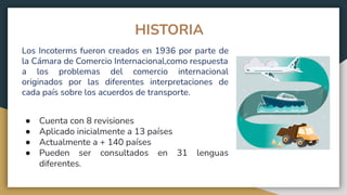 HISTORIA
Los Incoterms fueron creados en 1936 por parte de
la Cámara de Comercio Internacional,como respuesta
a los problemas del comercio internacional
originados por las diferentes interpretaciones de
cada país sobre los acuerdos de transporte.
● Cuenta con 8 revisiones
● Aplicado inicialmente a 13 países
● Actualmente a + 140 países
● Pueden ser consultados en 31 lenguas
diferentes.
 