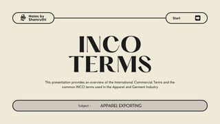 Subject : APPAREL EXPORTING
Notes by
Shamruthi
INCO
TERMS
This presentation provides an overview of the International Commercial Terms and the
common INCO terms used in the Apparel and Garment Industry
Start
S
 
