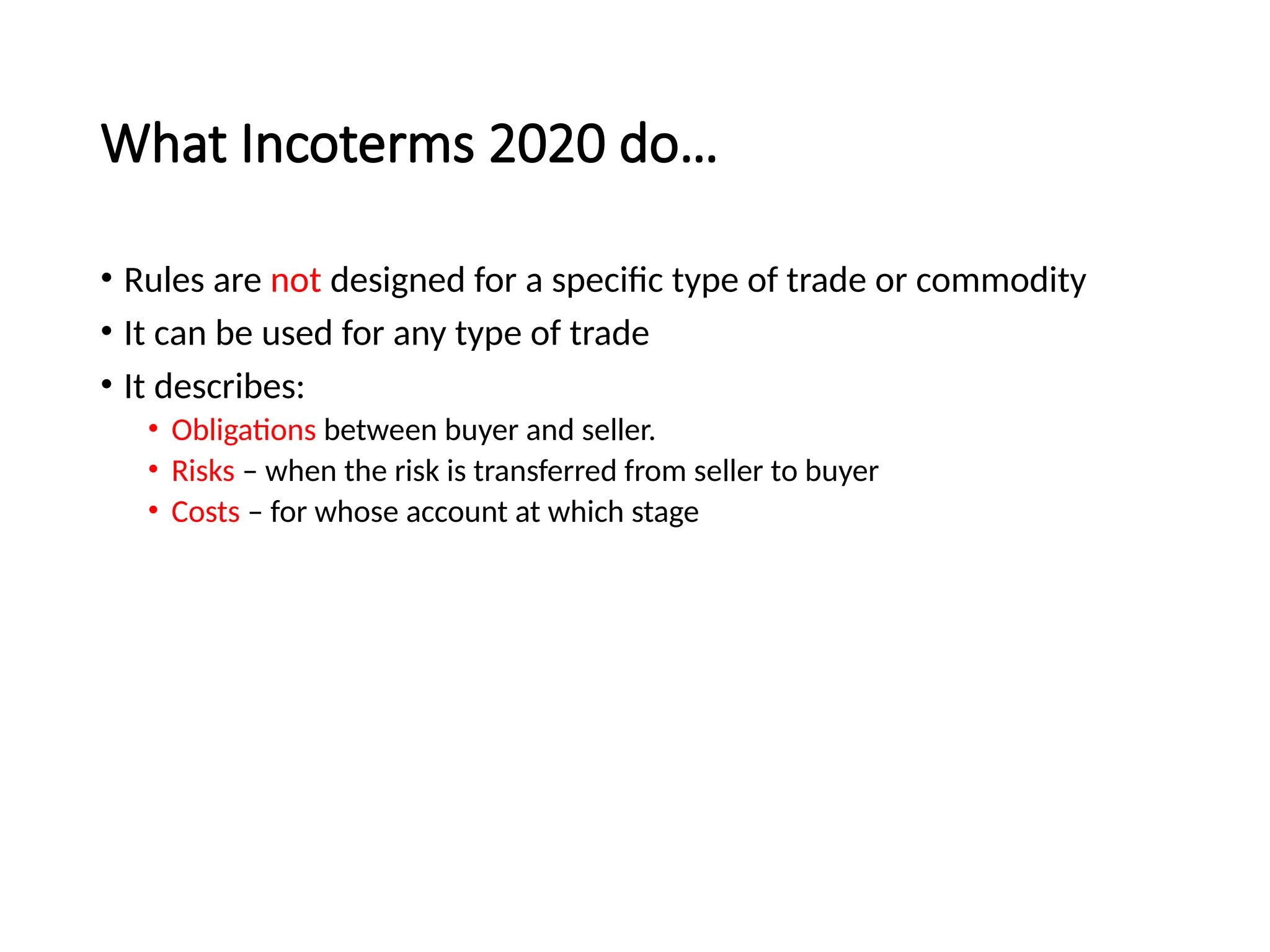 What Incoterms 2020 do…
• Rules are not designed for a specific type of trade or commodity
• It can be used for any type of trade
• It describes:
• Obligations between buyer and seller.
• Risks – when the risk is transferred from seller to buyer
• Costs – for whose account at which stage
 